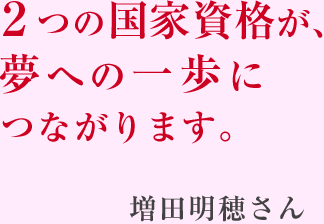 2つの国家資格が、 夢への一歩に つながります。